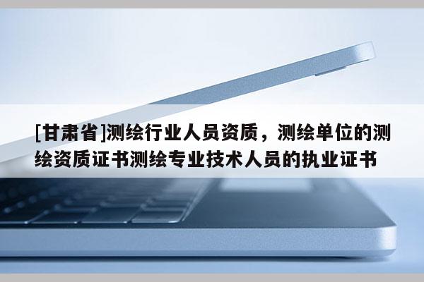 [甘肅省]測繪行業(yè)人員資質(zhì)，測繪單位的測繪資質(zhì)證書測繪專業(yè)技術(shù)人員的執(zhí)業(yè)證書
