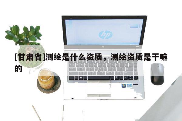 [甘肅省]測繪是什么資質(zhì)，測繪資質(zhì)是干嘛的