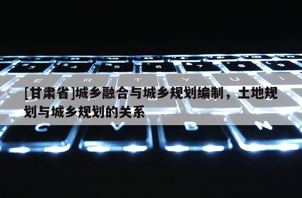 [甘肅省]城鄉(xiāng)融合與城鄉(xiāng)規(guī)劃編制，土地規(guī)劃與城鄉(xiāng)規(guī)劃的關(guān)系