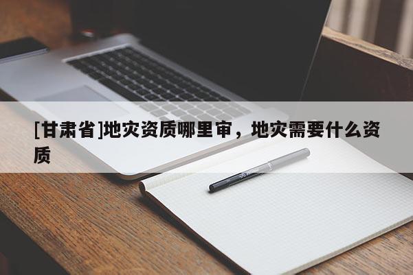 [甘肅省]地災資質哪里審，地災需要什么資質