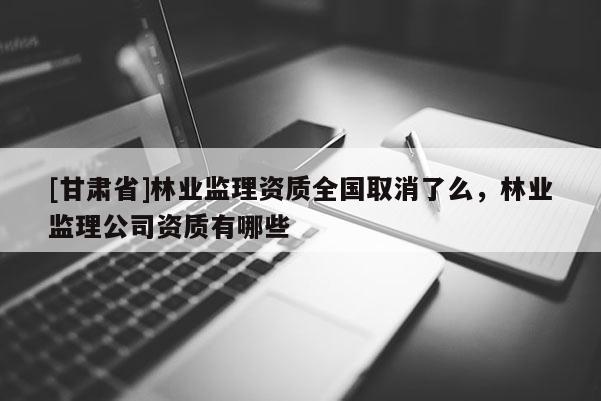 [甘肅省]林業監理資質全國取消了么，林業監理公司資質有哪些