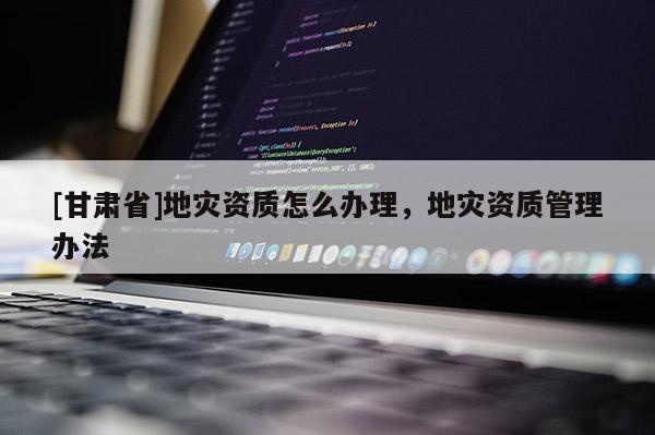 [甘肅省]地災資質怎么辦理，地災資質管理辦法