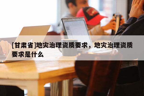 [甘肅省]地災治理資質要求，地災治理資質要求是什么
