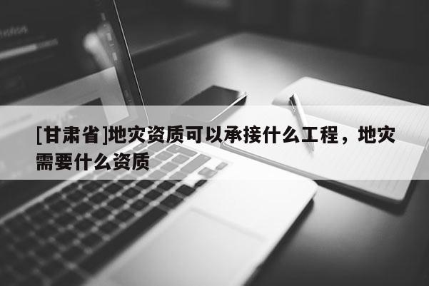 [甘肅省]地災資質可以承接什么工程，地災需要什么資質