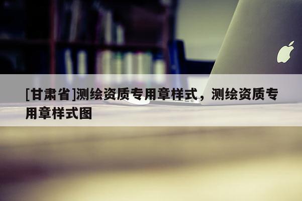 [甘肅省]測繪資質(zhì)專用章樣式，測繪資質(zhì)專用章樣式圖