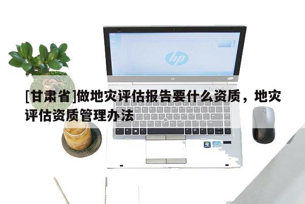 [甘肅省]做地災評估報告要什么資質，地災評估資質管理辦法
