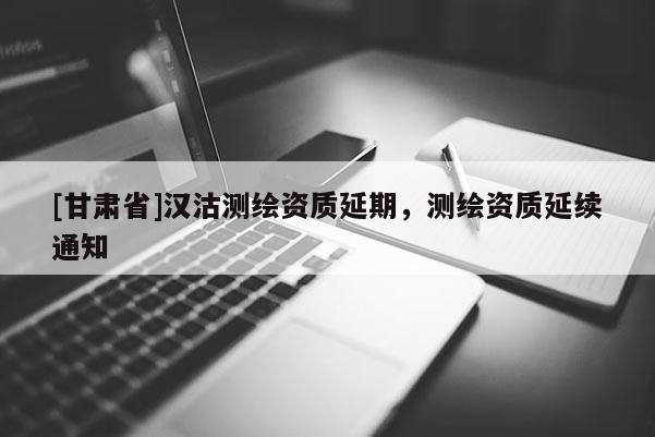 [甘肅省]漢沽測繪資質(zhì)延期，測繪資質(zhì)延續(xù)通知