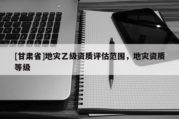 [甘肅省]地災乙級資質評估范圍，地災資質等級