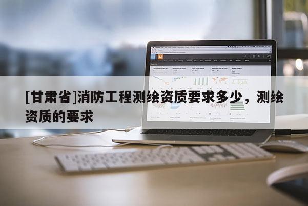 [甘肅省]消防工程測繪資質要求多少，測繪資質的要求