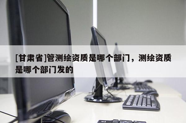 [甘肅省]管測繪資質是哪個部門，測繪資質是哪個部門發的