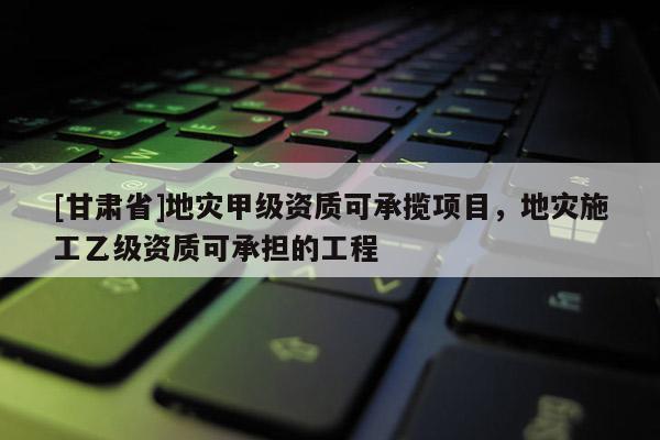 [甘肅省]地災甲級資質可承攬項目，地災施工乙級資質可承擔的工程