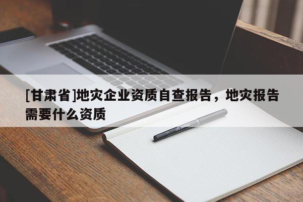 [甘肅省]地災企業資質自查報告，地災報告需要什么資質