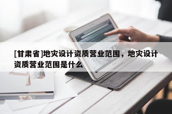 [甘肅省]地災設計資質營業范圍，地災設計資質營業范圍是什么
