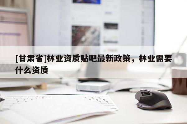 [甘肅省]林業(yè)資質(zhì)貼吧最新政策，林業(yè)需要什么資質(zhì)