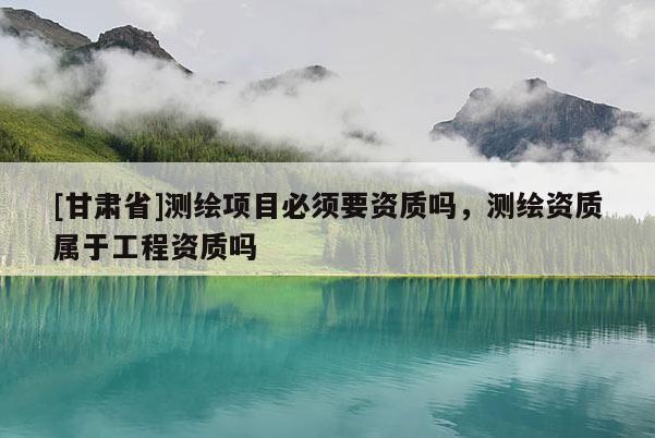 [甘肅省]測繪項目必須要資質嗎，測繪資質屬于工程資質嗎