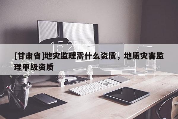 [甘肅省]地災(zāi)監(jiān)理需什么資質(zhì)，地質(zhì)災(zāi)害監(jiān)理甲級(jí)資質(zhì)