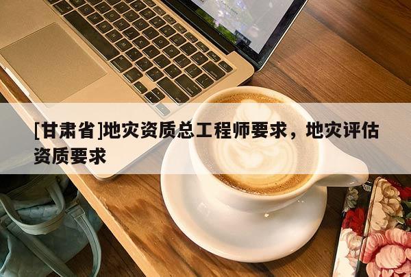 [甘肅省]地災(zāi)資質(zhì)總工程師要求，地災(zāi)評(píng)估資質(zhì)要求