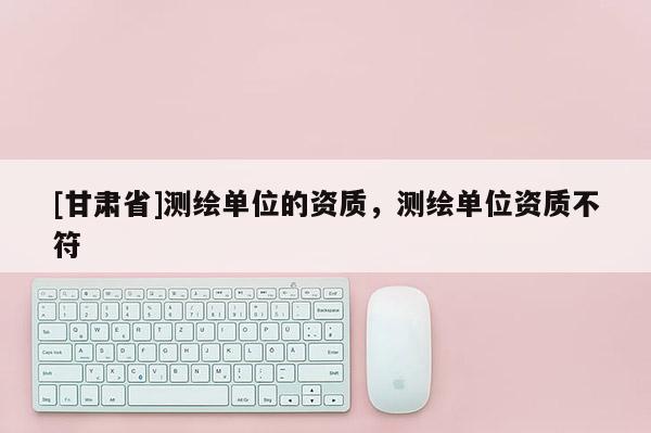[甘肅省]測繪單位的資質，測繪單位資質不符
