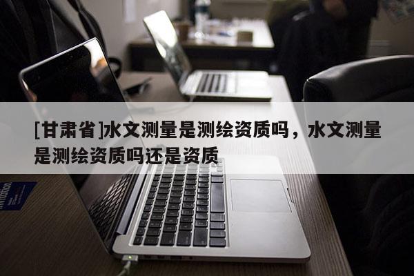 [甘肅省]水文測量是測繪資質嗎，水文測量是測繪資質嗎還是資質