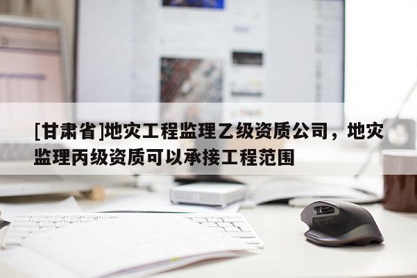[甘肅省]地災(zāi)工程監(jiān)理乙級(jí)資質(zhì)公司，地災(zāi)監(jiān)理丙級(jí)資質(zhì)可以承接工程范圍
