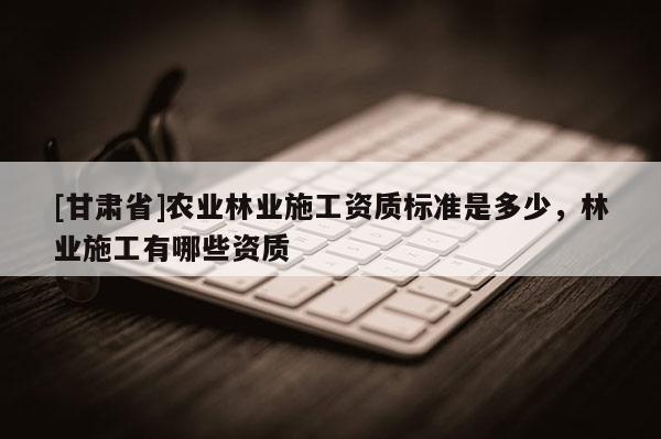 [甘肅省]農(nóng)業(yè)林業(yè)施工資質(zhì)標(biāo)準(zhǔn)是多少，林業(yè)施工有哪些資質(zhì)