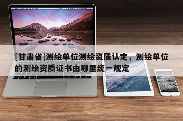 [甘肅省]測繪單位測繪資質認定，測繪單位的測繪資質證書由哪里統一規定