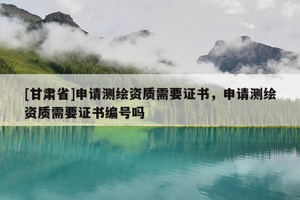 [甘肅省]申請測繪資質需要證書，申請測繪資質需要證書編號嗎