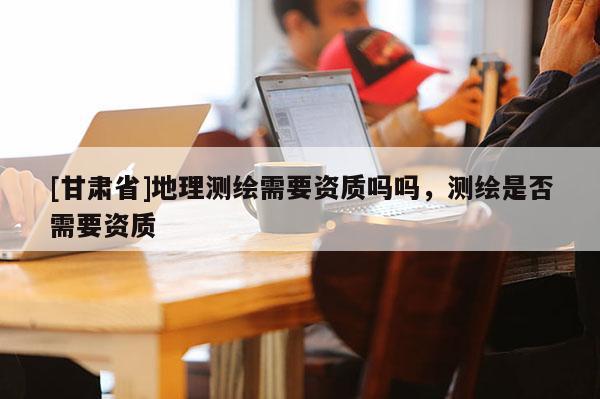 [甘肅省]地理測繪需要資質嗎嗎，測繪是否需要資質