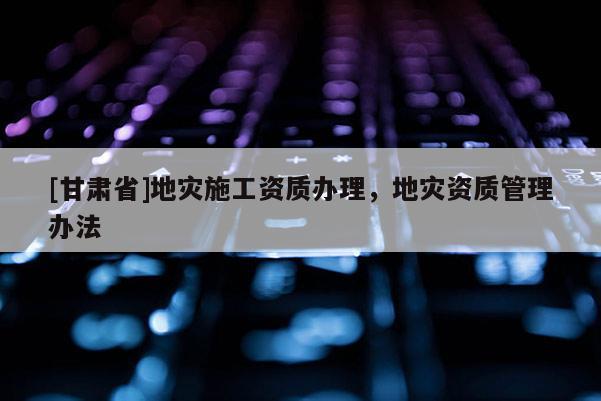 [甘肅省]地災施工資質辦理，地災資質管理辦法