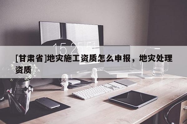 [甘肅省]地災施工資質怎么申報，地災處理資質