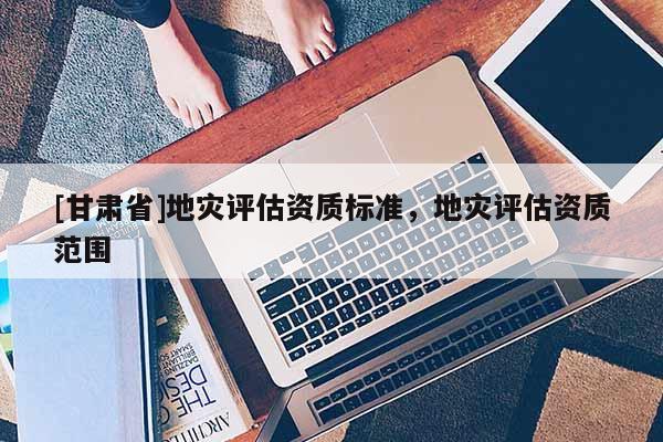 [甘肅省]地災評估資質標準，地災評估資質范圍