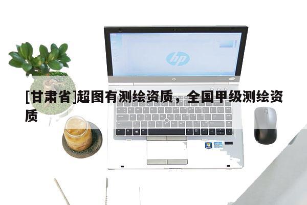 [甘肅省]超圖有測(cè)繪資質(zhì)，全國(guó)甲級(jí)測(cè)繪資質(zhì)