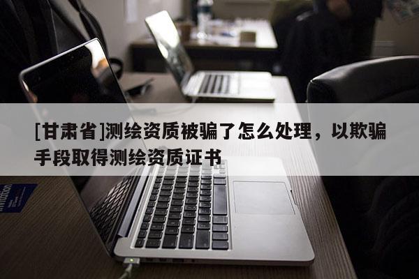 [甘肅省]測(cè)繪資質(zhì)被騙了怎么處理，以欺騙手段取得測(cè)繪資質(zhì)證書