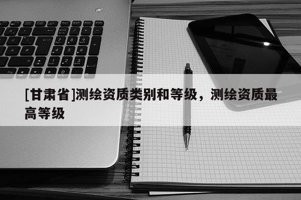 [甘肅省]測(cè)繪資質(zhì)類別和等級(jí)，測(cè)繪資質(zhì)最高等級(jí)