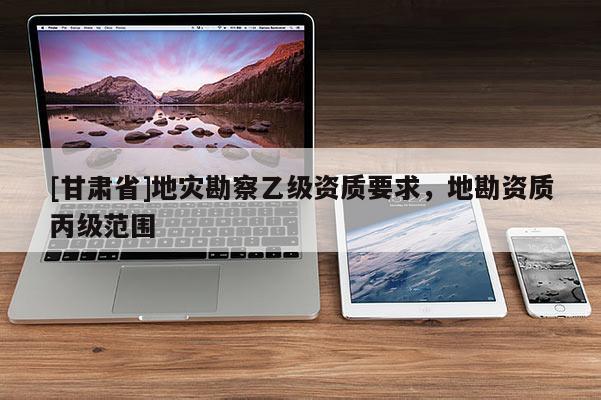 [甘肅省]地災勘察乙級資質要求，地勘資質丙級范圍