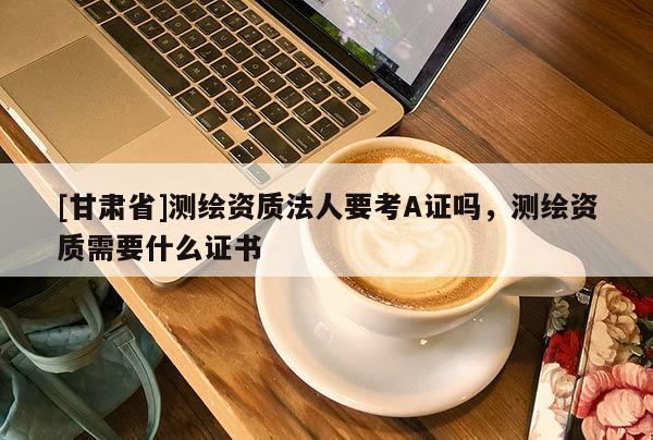 [甘肅省]測(cè)繪資質(zhì)法人要考A證嗎，測(cè)繪資質(zhì)需要什么證書