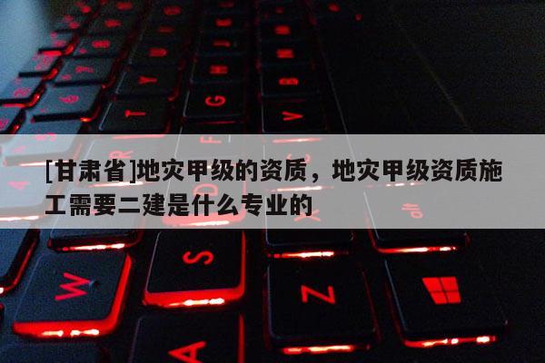 [甘肅省]地災甲級的資質，地災甲級資質施工需要二建是什么專業的