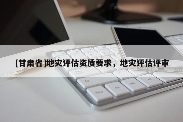 [甘肅省]地災評估資質要求，地災評估評審