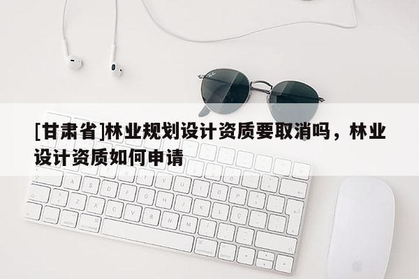 [甘肅省]林業規劃設計資質要取消嗎，林業設計資質如何申請