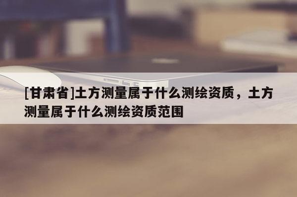 [甘肅省]土方測(cè)量屬于什么測(cè)繪資質(zhì)，土方測(cè)量屬于什么測(cè)繪資質(zhì)范圍