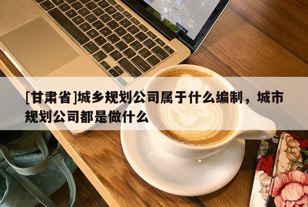[甘肅省]城鄉(xiāng)規(guī)劃公司屬于什么編制，城市規(guī)劃公司都是做什么