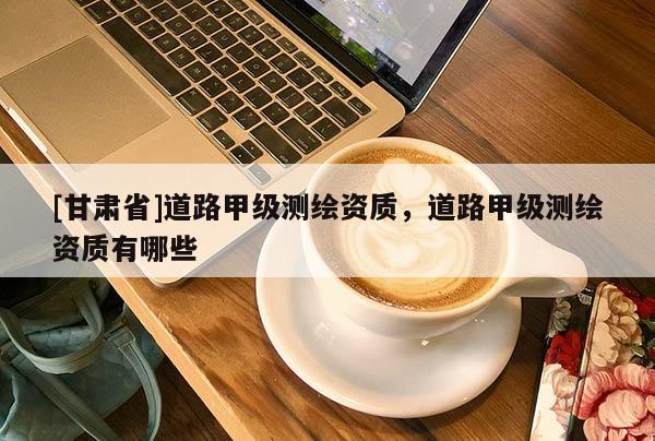 [甘肅省]道路甲級(jí)測(cè)繪資質(zhì)，道路甲級(jí)測(cè)繪資質(zhì)有哪些