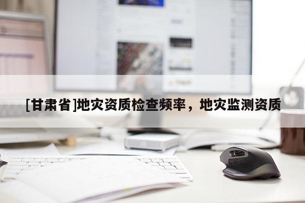 [甘肅省]地災資質檢查頻率，地災監測資質