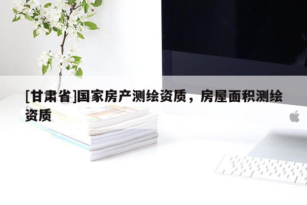 [甘肅省]國(guó)家房產(chǎn)測(cè)繪資質(zhì)，房屋面積測(cè)繪資質(zhì)