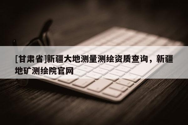 [甘肅省]新疆大地測(cè)量測(cè)繪資質(zhì)查詢，新疆地礦測(cè)繪院官網(wǎng)