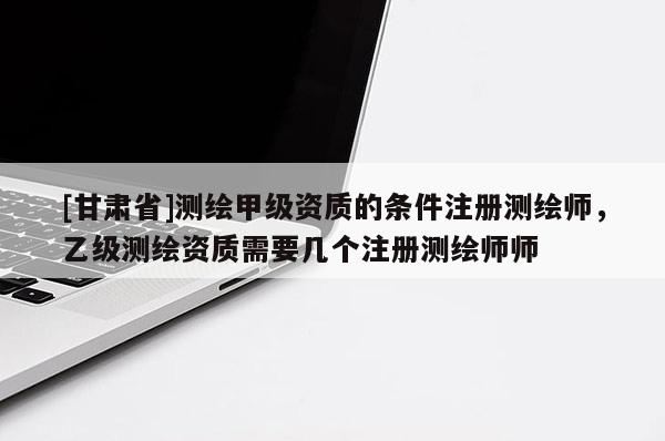 [甘肅省]測(cè)繪甲級(jí)資質(zhì)的條件注冊(cè)測(cè)繪師，乙級(jí)測(cè)繪資質(zhì)需要幾個(gè)注冊(cè)測(cè)繪師師