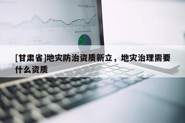 [甘肅省]地災防治資質新立，地災治理需要什么資質