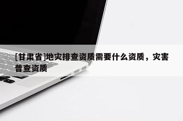 [甘肅省]地災排查資質需要什么資質，災害普查資質