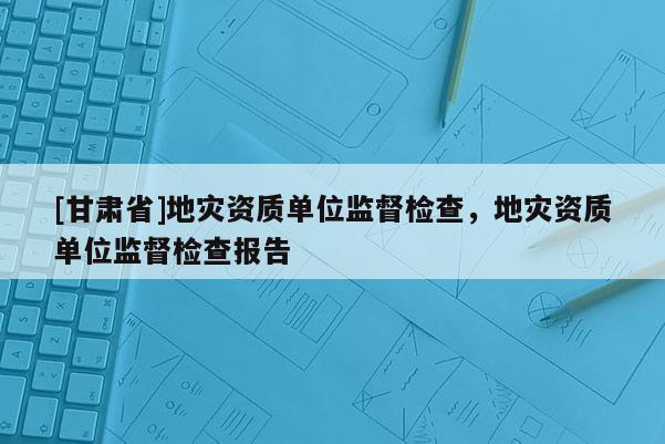 [甘肅省]地災資質單位監督檢查，地災資質單位監督檢查報告