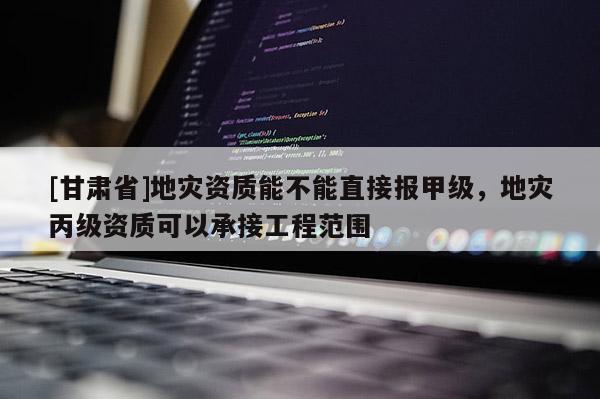 [甘肅省]地災資質能不能直接報甲級，地災丙級資質可以承接工程范圍